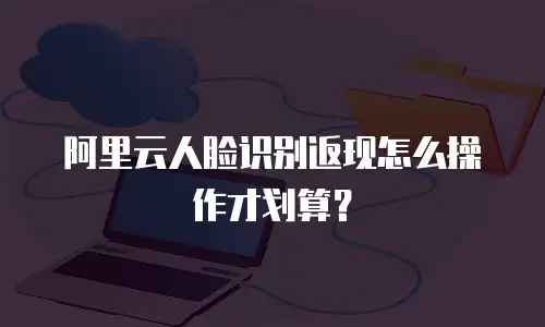 阿里云人脸识别返现怎么操作才划算？