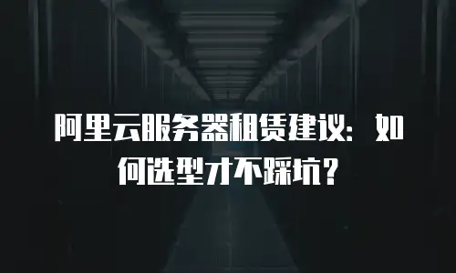 阿里云服务器租赁建议：如何选型才不踩坑？
