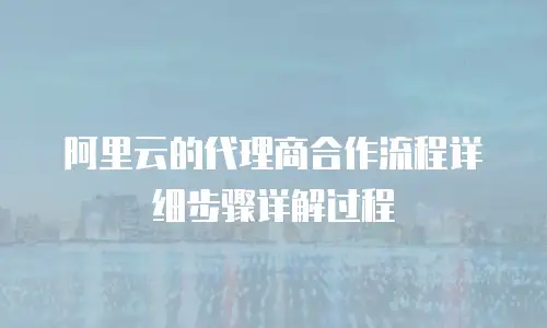 阿里云的代理商合作流程详细步骤详解过程