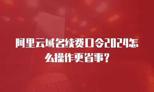 阿里云域名续费口令2024怎么操作更省事？
