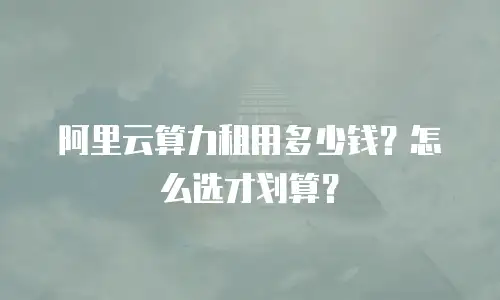 阿里云算力租用多少钱？怎么选才划算？