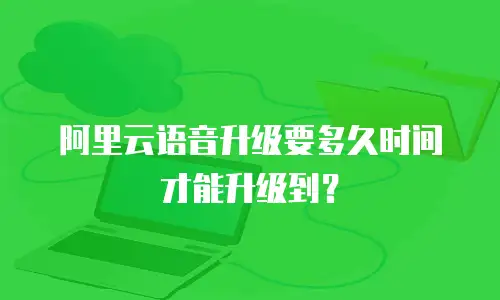 阿里云语音升级要多久时间才能升级到？