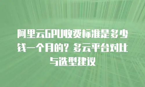 阿里云GPU收费标准是多少钱一个月的？多云平台对比与选型建议