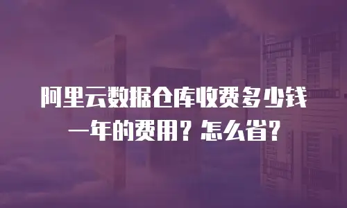 阿里云数据仓库收费多少钱一年的费用？怎么省？