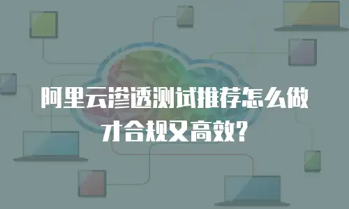 阿里云渗透测试推荐怎么做才合规又高效？