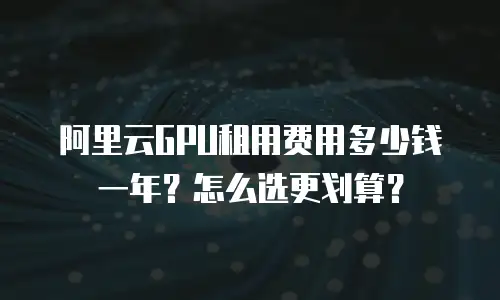 阿里云GPU租用费用多少钱一年？怎么选更划算？