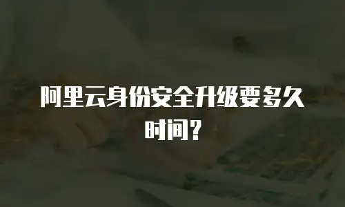 阿里云身份安全升级要多久时间？