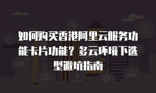 如何购买香港阿里云服务功能卡片功能？多云环境下选型避坑指南