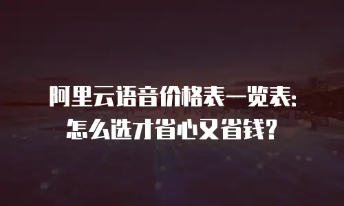 阿里云语音价格表一览表：怎么选才省心又省钱？