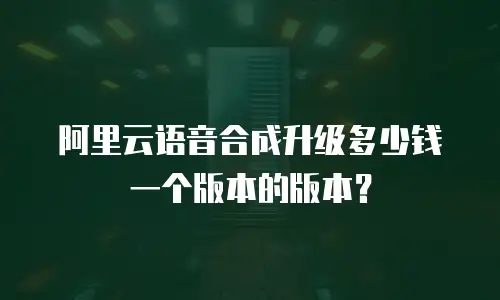 阿里云语音合成升级多少钱一个版本的版本？