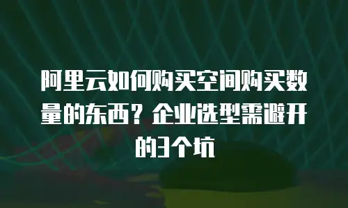 阿里云如何购买空间购买数量的东西？企业选型需避开的3个坑