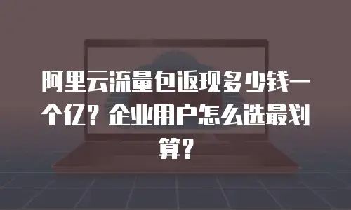 阿里云流量包返现多少钱一个亿？企业用户怎么选最划算？