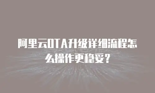阿里云OTA升级详细流程怎么操作更稳妥？