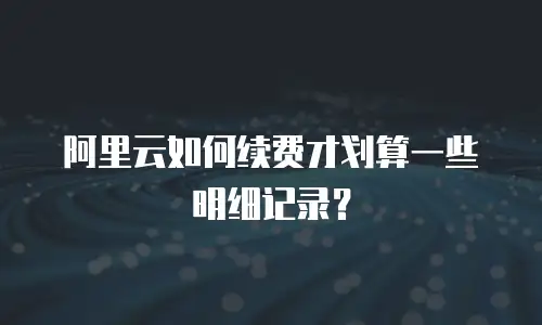 阿里云如何续费才划算一些明细记录？