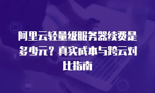 阿里云轻量级服务器续费是多少元？真实成本与跨云对比指南