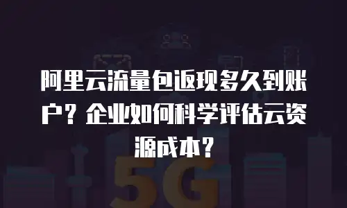阿里云流量包返现多久到账户？企业如何科学评估云资源成本？