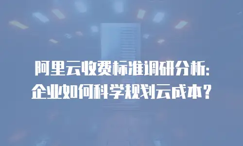 阿里云收费标准调研分析：企业如何科学规划云成本？