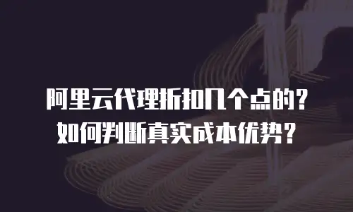 阿里云代理折扣几个点的？如何判断真实成本优势？