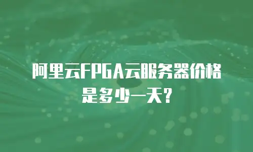 阿里云FPGA云服务器价格是多少一天？