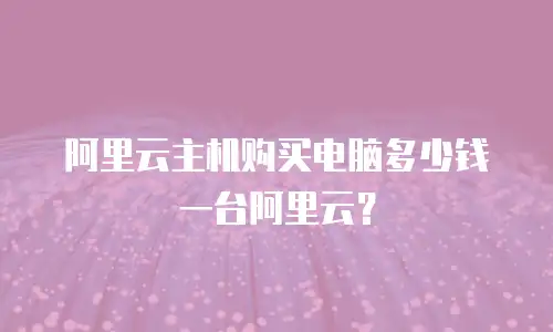 阿里云主机购买电脑多少钱一台阿里云？