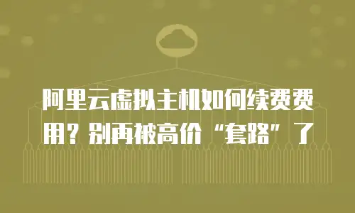 阿里云虚拟主机如何续费费用？别再被高价&ldquo;套路&rdquo;了