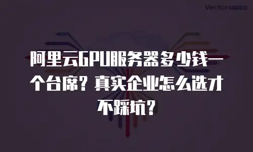 阿里云GPU服务器多少钱一个台席？真实企业怎么选才不踩坑？