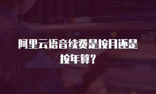 阿里云语音续费是按月还是按年算？