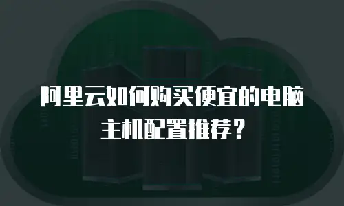 阿里云如何购买便宜的电脑主机配置推荐？