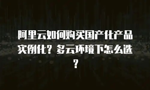 阿里云如何购买国产化产品实例化？多云环境下怎么选？