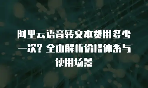 阿里云语音转文本费用多少一次？全面解析价格体系与使用场景