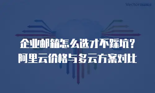 企业邮箱怎么选才不踩坑？阿里云价格与多云方案对比