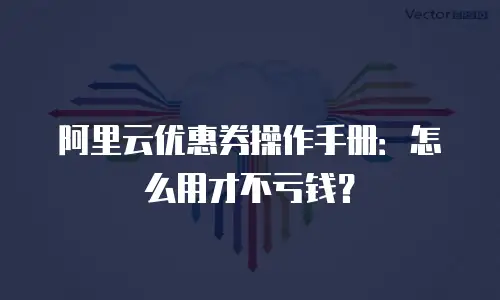 阿里云优惠券操作手册：怎么用才不亏钱？