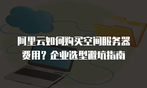 阿里云如何购买空间服务器费用？企业选型避坑指南