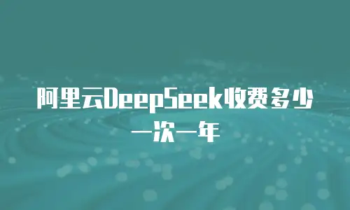 阿里云DeepSeek收费多少一次一年