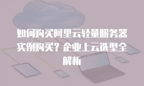 如何购买阿里云轻量服务器实例购买？企业上云选型全解析