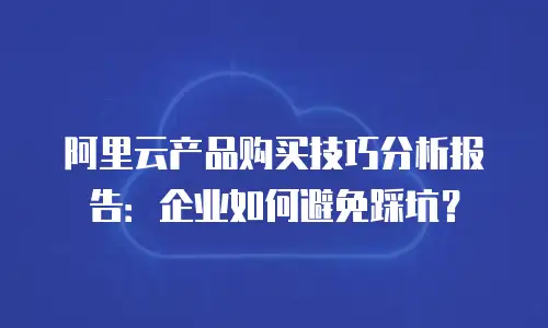 阿里云产品购买技巧分析报告：企业如何避免踩坑？