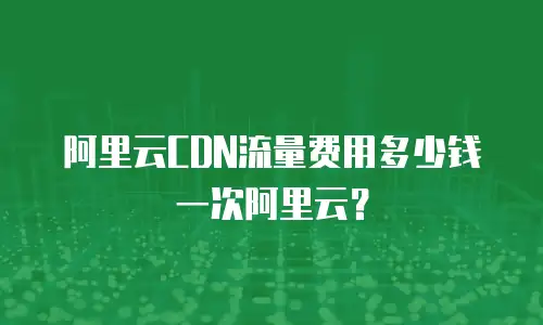 阿里云CDN流量费用多少钱一次阿里云？