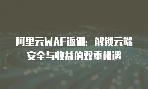 阿里云WAF返佣：解锁云端安全与收益的双重机遇