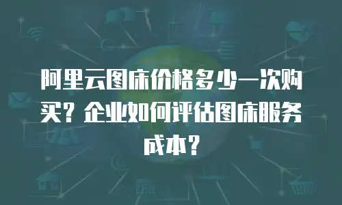 阿里云图床价格多少一次购买？企业如何评估图床服务成本？