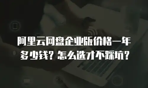 阿里云网盘企业版价格一年多少钱？怎么选才不踩坑？