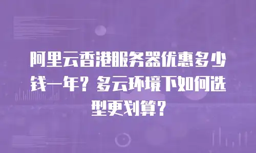 阿里云香港服务器优惠多少钱一年？多云环境下如何选型更划算？