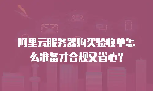 阿里云服务器购买验收单怎么准备才合规又省心？