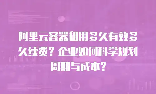阿里云容器租用多久有效多久续费？企业如何科学规划周期与成本？