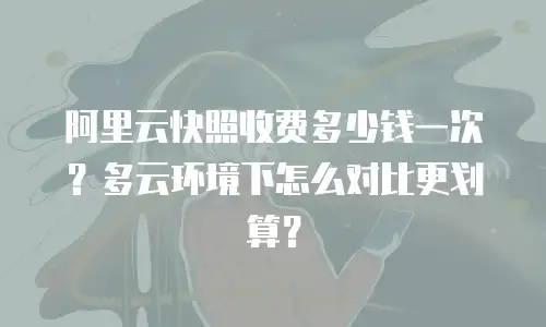 阿里云快照收费多少钱一次？多云环境下怎么对比更划算？