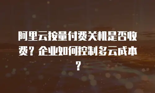 阿里云按量付费关机是否收费？企业如何控制多云成本？