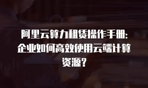 阿里云算力租赁操作手册：企业如何高效使用云端计算资源？