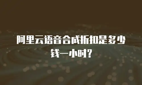 阿里云语音合成折扣是多少钱一小时？