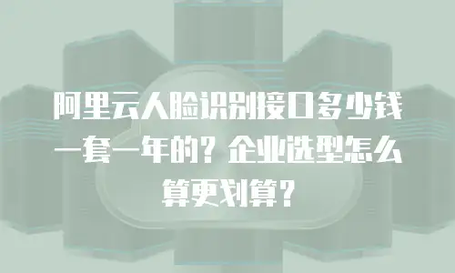 阿里云人脸识别接口多少钱一套一年的？企业选型怎么算更划算？