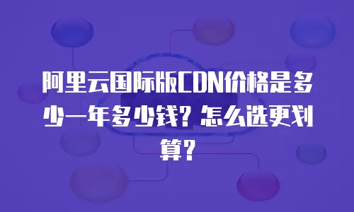 阿里云国际版CDN价格是多少一年多少钱？怎么选更划算？
