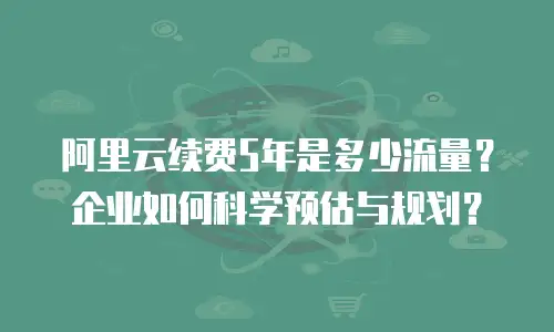 阿里云续费5年是多少流量？企业如何科学预估与规划？
